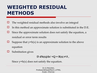 WEIGHTED RESIDUAL
METHODS
 The weighted residual methods also involve an integral
 In this method an approximate solution is substituted in the D.E.
 Since the approximate solution does not satisfy the equation, a
residual or error term results
 Suppose that y=h(x) is an approximate solution to the above
equation
 Substitution gives
D d2
h(x)/dx2
+Q = R(x) ≠ 0 ,
Since y=h(x) does not satisfy the equation.
Dr.G.PAULRAJ,
Professor&Head(Mech.),VTRS,
Avadi, Chennai.
 