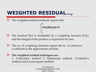 WEIGHTED RESIDUAL…,
 The weighted residual methods require that
H
Wi(x)R(x)dx=0
0
 The residual R(x) is multiplied by a weighting function Wi(x),
and the integral of the product is required to be zero.
 The no. of weighting functions equals the no. of unknown
co-efficient in the approximate solution.
 The weighted residual techniques are:
1. Collocation method 2. Subdomain method, 3.Galerkin’s
method and 4.Least square method.
Dr.G.PAULRAJ,
Professor&Head(Mech.),VTRS,
Avadi, Chennai.
 