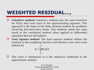 WEIGHTED RESIDUAL…,
 Galerkin’s method: Galerkin’s method uses the same functions
for Wi(x) that were used in the approximating equation. This
approach is the basis of the finite element method for problems
involving first-derivative terms. This methods yields the same
result as the variational method when applied to differential
equations that are self-adjoint.
 Least Squares method: The least squares method utilizes the
residual as the weighting function and obtains a new error term
defined by H
Er = [R(x)]2
d
0
 This error is minimized w.r.t the unknown coefficient in the
approximate solution.
Dr.G.PAULRAJ,
Professor&Head(Mech.),VTRS,
Avadi, Chennai.
 