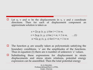  Let u, v and w be the displacements in x, y and z coordinate
directions. Then for each of displacement component an
approximate solution is taken as
u = Σai φi (x, y, z) for i = 1 to m1
v = Σajφj (x, y, z) for j = m1 + 1 to m2 …(1)
w =Σak φk (x, y, z) for k = m2 + 1 to m
 The function φi are usually taken as polynomials satisfying the
boundary conditions. ‘a’ are the amplitudes of the functions.
Thus in equation (1) there are n number of unknown ‘a’ values.
 Substituting these expressions for displacement in strain
displacements and stress strain relations, potential energy
expression can be assembled. Then the total potential energy
Dr.G.PAULRAJ,
Professor&Head(Mech.),VTRS,
Avadi, Chennai.
 