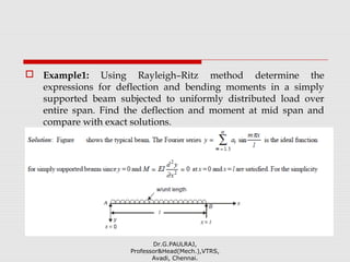  Example1: Using Rayleigh–Ritz method determine the
expressions for deflection and bending moments in a simply
supported beam subjected to uniformly distributed load over
entire span. Find the deflection and moment at mid span and
compare with exact solutions.
Dr.G.PAULRAJ,
Professor&Head(Mech.),VTRS,
Avadi, Chennai.
 