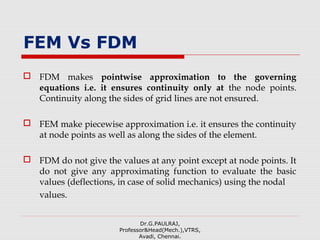 FEM Vs FDM
 FDM makes pointwise approximation to the governing
equations i.e. it ensures continuity only at the node points.
Continuity along the sides of grid lines are not ensured.
 FEM make piecewise approximation i.e. it ensures the continuity
at node points as well as along the sides of the element.
 FDM do not give the values at any point except at node points. It
do not give any approximating function to evaluate the basic
values (deflections, in case of solid mechanics) using the nodal
values.
Dr.G.PAULRAJ,
Professor&Head(Mech.),VTRS,
Avadi, Chennai.
 