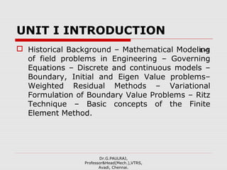 UNIT I INTRODUCTION
 Historical Background – Mathematical Modeling
of field problems in Engineering – Governing
Equations – Discrete and continuous models –
Boundary, Initial and Eigen Value problems–
Weighted Residual Methods – Variational
Formulation of Boundary Value Problems – Ritz
Technique – Basic concepts of the Finite
Element Method.
Dr.G.PAULRAJ,
Professor&Head(Mech.),VTRS,
Avadi, Chennai.
L=5
 