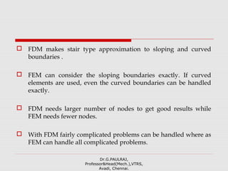  FDM makes stair type approximation to sloping and curved
boundaries .
 FEM can consider the sloping boundaries exactly. If curved
elements are used, even the curved boundaries can be handled
exactly.
 FDM needs larger number of nodes to get good results while
FEM needs fewer nodes.
 With FDM fairly complicated problems can be handled where as
FEM can handle all complicated problems.
Dr.G.PAULRAJ,
Professor&Head(Mech.),VTRS,
Avadi, Chennai.
 