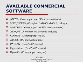 AVAILABLE COMMERCIAL
SOFTWARE
 ANSYS (General purpose, PC and workstations)
 SDRC/I-DEAS (Complete CAD/CAM/CAE package)
 NASTRAN (General purpose FEA on mainframes)
 ABAQUS (Nonlinear and dynamic analyses)
 COSMOS (General purpose FEA)
 ALGOR (PC and workstations)
 PATRAN (Pre/Post Processor)
 Hyper Mesh (Pre/Post Processor)
 Dyna-3D (Crash/impact analysis)
Dr.G.PAULRAJ,
Professor&Head(Mech.),VTRS,
Avadi, Chennai.
 