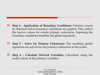  Step 4 - Application of Boundary Conditions: Solution cannot
be obtained unless boundary conditions are applied. They reflect
the known values for certain primary unknowns. Imposing the
boundary conditions modifies the global equations.
 Step 5 - Solve for Primary Unknowns: The modified global
equations are solved for the primary unknowns at the nodes.
 Step 6 - Calculate Derived Variables: Calculated using the
nodal values of the primary variables.
Dr.G.PAULRAJ,
Professor&Head(Mech.),VTRS,
Avadi, Chennai.
 