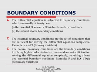 BOUNDARY CONDITIONS
 The differential equation is subjected to boundary conditions,
which are usually of two types-
(i) the essential /Geometric/Dirichlet boundary conditions
(ii) the natural /force boundary conditions
 The essential boundary conditions are the set of conditions that
are sufficient for solving the differential equations completely.
Example: u and T (Primary variables) .
 The natural boundary conditions are the boundary conditions
involving higher order derivative terms and are not sufficient for
solving the differential equation completely, requiring atleast
one essential boundary condition. Example: F and KA dT/dx
(Secondary variables)
Dr.G.PAULRAJ,
Professor&Head(Mech.),VTRS,
Avadi, Chennai.
 