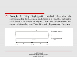  Example 2: Using Rayleigh-Ritz method, determine the
expressions for displacement and stress in a fixed bar subject to
axial force P as shows in Figure. Draw the displacement and
stress variation diagram. Take 3 terms in displacement function.
Dr.G.PAULRAJ,
Professor&Head(Mech.),VTRS,
Avadi, Chennai.
 