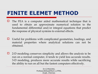 FINITE ELEMET METHOD
 The FEA is a computer aided mathematical technique that is
used to obtain an approximate numerical solution to the
fundamental differential and/or integral equations that predict
the response of physical systems to external effects.
 Useful for problems with complicated geometries, loadings, and
material properties where analytical solutions can not be
obtained.
 2-D modeling conserves simplicity and allows the analysis to be
run on a normal computer, it tends to yield less accurate results.
3-D modeling, produces more accurate results while sacrificing
the ability to run on all but the fastest computers effectively.
Dr.G.PAULRAJ,
Professor&Head(Mech.),VTRS,
Avadi, Chennai.
 