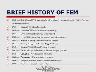BRIEF HISTORY OF FEM
 1940 ----- Basic ideas of FEA were developed by aircraft engineers in early 1940’s. They are
uesd matrix methods.
 1943 ----- Courant (Variational methods)
 1945 ----- Hrennikoff- Field of structural engineering
 1947 ----- Levy- Introduce flexibility/ force method
 1953 ----- Levy – Stiffness method for analysis aircraft structures
 1954 ----- Argyris & Kelsey – Matrix structural analysis
 1956 ----- Turner, Clough, Martin and Topp (Stiffness)
 1960 ----- Clough (“Finite Element”, plane problems)
 1961 ----- Turner – Large deflection and thermal analysis problem
 1962 ----- Gallagher – Non-linearities problems
 1968 ----- Zinkiewicz – Visco elasticity problems
 1969 ----- Weighted Residual method for structural analysis
 1990s ----- Analysis of large structural systems
Dr.G.PAULRAJ,
Professor&Head(Mech.),VTRS,
Avadi, Chennai.
 