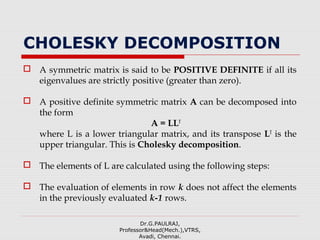 CHOLESKY DECOMPOSITION
 A symmetric matrix is said to be POSITIVE DEFINITE if all its
eigenvalues are strictly positive (greater than zero).
 A positive definite symmetric matrix A can be decomposed into
the form
A = LLT
where L is a lower triangular matrix, and its transpose LT
is the
upper triangular. This is Cholesky decomposition.
 The elements of L are calculated using the following steps:
 The evaluation of elements in row k does not affect the elements
in the previously evaluated k-1 rows.
Dr.G.PAULRAJ,
Professor&Head(Mech.),VTRS,
Avadi, Chennai.
 