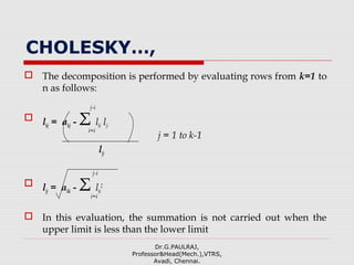 CHOLESKY…,
 The decomposition is performed by evaluating rows from k=1 to
n as follows:
 lkj = akj - Σ lki lji
j = 1 to k-1
ljj
 ljj = akk - Σ lki
2
 In this evaluation, the summation is not carried out when the
upper limit is less than the lower limit
Dr.G.PAULRAJ,
Professor&Head(Mech.),VTRS,
Avadi, Chennai.
j-i
i=i
j-i
i=i
 