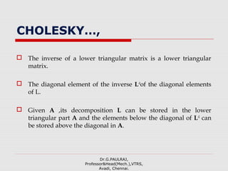 CHOLESKY…,
 The inverse of a lower triangular matrix is a lower triangular
matrix.
 The diagonal element of the inverse L-1
of the diagonal elements
of L.
 Given A ,its decomposition L can be stored in the lower
triangular part A and the elements below the diagonal of L-1
can
be stored above the diagonal in A.
Dr.G.PAULRAJ,
Professor&Head(Mech.),VTRS,
Avadi, Chennai.
 