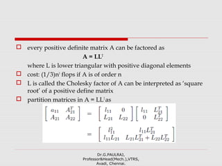  every positive definite matrix A can be factored as
A = LLT
where L is lower triangular with positive diagonal elements
 cost: (1/3)n3
flops if A is of order n
 L is called the Cholesky factor of A can be interpreted as ‘square
root’ of a positive define matrix
 partition matrices in A = LLT
as
Dr.G.PAULRAJ,
Professor&Head(Mech.),VTRS,
Avadi, Chennai.
 