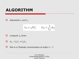 ALGORITHM
 determine l11 and L21:
 compute L22 from
 A22 − L21LT
21 = L22LT
22
 this is a Cholesky factorization of order n − 1
Dr.G.PAULRAJ,
Professor&Head(Mech.),VTRS,
Avadi, Chennai.
 