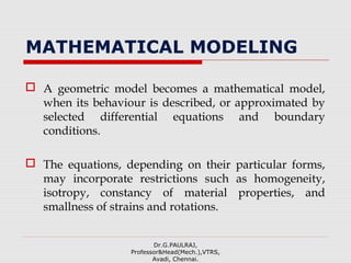 MATHEMATICAL MODELING
 A geometric model becomes a mathematical model,
when its behaviour is described, or approximated by
selected differential equations and boundary
conditions.
 The equations, depending on their particular forms,
may incorporate restrictions such as homogeneity,
isotropy, constancy of material properties, and
smallness of strains and rotations.
Dr.G.PAULRAJ,
Professor&Head(Mech.),VTRS,
Avadi, Chennai.
 