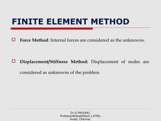 FINITE ELEMENT METHOD
 Force Method: Internal forces are considered as the unknowns.
 Displacement/Stiffness Method: Displacement of nodes are
considered as unknowns of the problem
Dr.G.PAULRAJ,
Professor&Head(Mech.),VTRS,
Avadi, Chennai.
 