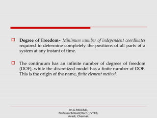 Degree of Freedom- Minimum number of independent coordinates
required to determine completely the positions of all parts of a
system at any instant of time.
 The continuum has an infinite number of degrees of freedom
(DOF), while the discretized model has a finite number of DOF.
This is the origin of the name, finite element method.
Dr.G.PAULRAJ,
Professor&Head(Mech.),VTRS,
Avadi, Chennai.
 