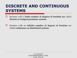 DISCRETE AND CONTINUOUS
SYSTEMS
 Systems with a finite number of degrees of freedom are called
discrete or lumped parameter systems
 Systems with an infinite number of degrees of freedom are
called continuous or distributed systems
Dr.G.PAULRAJ,
Professor&Head(Mech.),VTRS,
Avadi, Chennai.
 