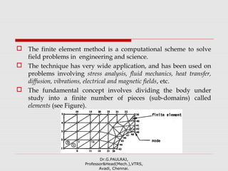  The finite element method is a computational scheme to solve
field problems in engineering and science.
 The technique has very wide application, and has been used on
problems involving stress analysis, fluid mechanics, heat transfer,
diffusion, vibrations, electrical and magnetic fields, etc.
 The fundamental concept involves dividing the body under
study into a finite number of pieces (sub-domains) called
elements (see Figure).
Dr.G.PAULRAJ,
Professor&Head(Mech.),VTRS,
Avadi, Chennai.
 