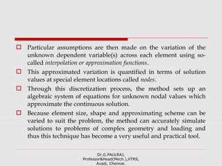  Particular assumptions are then made on the variation of the
unknown dependent variable(s) across each element using so-
called interpolation or approximation functions.
 This approximated variation is quantified in terms of solution
values at special element locations called nodes.
 Through this discretization process, the method sets up an
algebraic system of equations for unknown nodal values which
approximate the continuous solution.
 Because element size, shape and approximating scheme can be
varied to suit the problem, the method can accurately simulate
solutions to problems of complex geometry and loading and
thus this technique has become a very useful and practical tool.
Dr.G.PAULRAJ,
Professor&Head(Mech.),VTRS,
Avadi, Chennai.
 