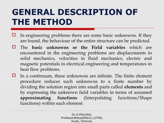 GENERAL DESCRIPTION OF
THE METHOD
 In engineering problems there are some basic unknowns. If they
are found, the behaviour of the entire structure can be predicted.
 The basic unknowns or the Field variables which are
encountered in the engineering problems are displacements in
solid mechanics, velocities in fluid mechanics, electric and
magnetic potentials in electrical engineering and temperatures in
heat flow problems.
 In a continuum, these unknowns are infinite. The finite element
procedure reduces such unknowns to a finite number by
dividing the solution region into small parts called elements and
by expressing the unknown field variables in terms of assumed
approximating functions (Interpolating functions/Shape
functions) within each element.
Dr.G.PAULRAJ,
Professor&Head(Mech.),VTRS,
Avadi, Chennai.
 