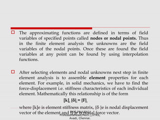  The approximating functions are defined in terms of field
variables of specified points called nodes or nodal points. Thus
in the finite element analysis the unknowns are the field
variables of the nodal points. Once these are found the field
variables at any point can be found by using interpolation
functions.
 After selecting elements and nodal unknowns next step in finite
element analysis is to assemble element properties for each
element. For example, in solid mechanics, we have to find the
force-displacement i.e. stiffness characteristics of each individual
element. Mathematically this relationship is of the form
[k]e {δ}e= {F}e
where [k]e is element stiffness matrix, {δ }e is nodal displacement
vector of the element and {F}e is nodal force vector.Dr.G.PAULRAJ,
Professor&Head(Mech.),VTRS,
Avadi, Chennai.
 