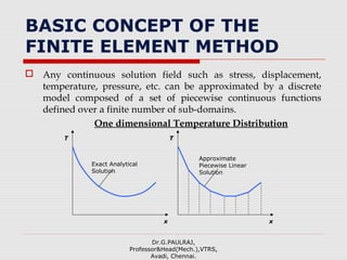 BASIC CONCEPT OF THE
FINITE ELEMENT METHOD
 Any continuous solution field such as stress, displacement,
temperature, pressure, etc. can be approximated by a discrete
model composed of a set of piecewise continuous functions
defined over a finite number of sub-domains.
One dimensional Temperature Distribution
Dr.G.PAULRAJ,
Professor&Head(Mech.),VTRS,
Avadi, Chennai.
Exact Analytical
Solution
x
T
Approximate
Piecewise Linear
Solution
x
T
 