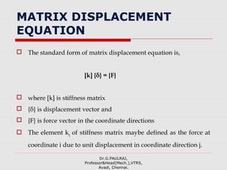 MATRIX DISPLACEMENT
EQUATION
 The standard form of matrix displacement equation is,
[k] {δ} = {F}
 where [k] is stiffness matrix
 {δ} is displacement vector and
 {F} is force vector in the coordinate directions
 The element kij of stiffness matrix maybe defined as the force at
coordinate i due to unit displacement in coordinate direction j.
Dr.G.PAULRAJ,
Professor&Head(Mech.),VTRS,
Avadi, Chennai.
 