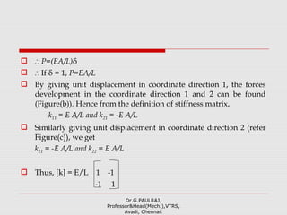  ∴ P=(EA/L)δ
 ∴ If δ = 1, P=EA/L
 By giving unit displacement in coordinate direction 1, the forces
development in the coordinate direction 1 and 2 can be found
(Figure(b)). Hence from the definition of stiffness matrix,
k11 = E A/L and k21 = -E A/L
 Similarly giving unit displacement in coordinate direction 2 (refer
Figure(c)), we get
k21 = -E A/L and k22 = E A/L
 Thus, [k] = E/L 1 -1
-1 1
Dr.G.PAULRAJ,
Professor&Head(Mech.),VTRS,
Avadi, Chennai.
 
