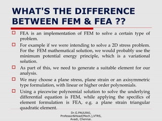WHAT'S THE DIFFERENCE
BETWEEN FEM & FEA ??
 FEA is an implementation of FEM to solve a certain type of
problem.
 For example if we were intending to solve a 2D stress problem.
For the FEM mathematical solution, we would probably use the
minimum potential energy principle, which is a variational
solution.
 As part of this, we need to generate a suitable element for our
analysis.
 We may choose a plane stress, plane strain or an axisymmetric
type formulation, with linear or higher order polynomials.
 Using a piecewise polynomial solution to solve the underlying
differential equation is FEM, while applying the specifics of
element formulation is FEA, e.g. a plane strain triangular
quadratic element.
Dr.G.PAULRAJ,
Professor&Head(Mech.),VTRS,
Avadi, Chennai.
 