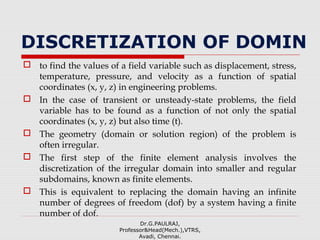 DISCRETIZATION OF DOMIN
 to find the values of a field variable such as displacement, stress,
temperature, pressure, and velocity as a function of spatial
coordinates (x, y, z) in engineering problems.
 In the case of transient or unsteady-state problems, the field
variable has to be found as a function of not only the spatial
coordinates (x, y, z) but also time (t).
 The geometry (domain or solution region) of the problem is
often irregular.
 The first step of the finite element analysis involves the
discretization of the irregular domain into smaller and regular
subdomains, known as finite elements.
 This is equivalent to replacing the domain having an infinite
number of degrees of freedom (dof) by a system having a finite
number of dof.
Dr.G.PAULRAJ,
Professor&Head(Mech.),VTRS,
Avadi, Chennai.
 