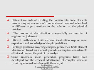  Different methods of dividing the domain into finite elements
involve varying amounts of computational time and often lead
to different approximations to the solution of the physical
problem.
 The process of discretization is essentially an exercise of
engineering judgment.
 Efficient methods of finite element idealization require some
experience and knowledge of simple guidelines.
 For large problems involving complex geometries, finite element
idealization based on manual procedures requires considerable
effort and time on the part of the analyst.
 Some automatic mesh generation programs have been
developed for the efficient idealization of complex domains
requiring minimal interface with the analyst.
Dr.G.PAULRAJ,
Professor&Head(Mech.),VTRS,
Avadi, Chennai.
 