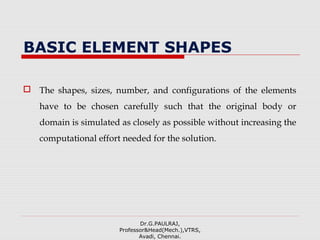 BASIC ELEMENT SHAPES
 The shapes, sizes, number, and configurations of the elements
have to be chosen carefully such that the original body or
domain is simulated as closely as possible without increasing the
computational effort needed for the solution.
Dr.G.PAULRAJ,
Professor&Head(Mech.),VTRS,
Avadi, Chennai.
 