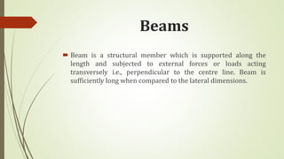 Beams
 Beam is a structural member which is supported along the
length and subjected to external forces or loads acting
transversely i.e., perpendicular to the centre line. Beam is
sufficiently long when compared to the lateral dimensions.
 