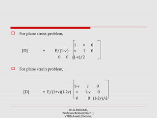  For plane stress problem,
1 v 0
[D] = E/(1-v2
) v 1 0
0 0 (1-v)/2
 For plane strain problem,
1-v v 0
[D] = E/(1+v)(1-2v) v 1-v 0
0 0 (1-2v)/2
Dr.G.PAULRAJ,
Professor&Head(Mech.),
VTRS,Avadi,Chennai.
 