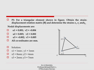  P1: For a triangular element shown in figure. Obtain the strain-
displacement relation matrix [B] and determine the strains ex, ey andγxy.
Nodal displacements are:
 u1 = 0.001; v2 = -0.004
 u2 = 0.003; v2 = 0.002
 u3 = -0.002; v3 = 0.005
 All co-ordinates are mm.
 Solution:
 x1 = 1mm ; y1 = 1mm
 x2 = 8mm; y2 = 4mm
 x3 = 2mm; y3 = 7mm
Dr.G.PAULRAJ,
Professor&Head(Mech.),
VTRS,Avadi,Chennai.
1
(1,1)
3
(2,7)
2
(8,4)
X
Y
O
 