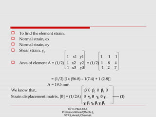  To find the element strain,
 Normal strain, ex
 Normal strain, ey
 Shear strain, γxy
1 x1 y1 1 1 1
 Area of element A = (1/2) 1 x2 y2 = (1/2) 1 8 4
1 x3 y3 1 2 7
= (1/2) [1x (56-8) – 1(7-4) + 1 (2-8)]
A = 19.5 mm
We know that, β1 0 β2 0 β3 0
Strain displacement matrix, [B] = (1/2A) 0 γ1 0 γ2 0 γ3 ----- (1)
γ1 β1 γ2 β2 γ3 β3
Dr.G.PAULRAJ,
Professor&Head(Mech.),
VTRS,Avadi,Chennai.
 
