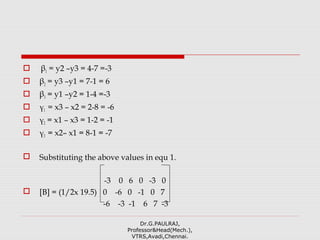  β1 = y2 –y3 = 4-7 =-3
 β2 = y3 –y1 = 7-1 = 6
 β3 = y1 –y2 = 1-4 =-3
 γ1 = x3 – x2 = 2-8 = -6
 γ2 = x1 – x3 = 1-2 = -1
 γ3 = x2– x1 = 8-1 = -7
 Substituting the above values in equ 1.
-3 0 6 0 -3 0
 [B] = (1/2x 19.5) 0 -6 0 -1 0 7
-6 -3 -1 6 7 -3
Dr.G.PAULRAJ,
Professor&Head(Mech.),
VTRS,Avadi,Chennai.
 