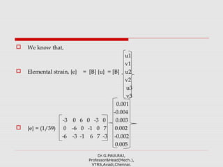  We know that,
u1
v1
 Elemental strain, {e} = [B] {u} = [B] u2
v2
u3
v3
0.001
-0.004
-3 0 6 0 -3 0 0.003
 {e} = (1/39) 0 -6 0 -1 0 7 0.002
-6 -3 -1 6 7 -3 -0.002
0.005
Dr.G.PAULRAJ,
Professor&Head(Mech.),
VTRS,Avadi,Chennai.
 