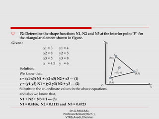  P2: Determine the shape functions N1, N2 and N3 at the interior point ‘P’ for
the triangular element shown in figure.
Given :
x1 = 3 y1 = 4
x2 = 8 y2 = 5
x3 = 5 y3 = 8
x = 4.5 y = 6
Solution:
We know that,
x = (x1-x3) N1 + (x2-x3) N2 + x3 --- (1)
y = (y1-y3) N1 + (y2-y3) N2 + y3 --- (2)
Substitute the co-ordinate values in the above equations,
and also we know that,
N1 + N2 + N3 = 1 --- (3)
N1 = 0.4166, N2 = 0.1111 and N3 = 0.4723
Dr.G.PAULRAJ,
Professor&Head(Mech.),
VTRS,Avadi,Chennai.
1
(3,4)
P
(4.5, 6)
3
(5,6)
2
(8,5)
X
Y
O
 