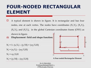 FOUR-NODED RECTANGULAR
ELEMENT
 A typical element is shown in figure. It is rectangular and has four
nodes, one at each vertex. The nodes have coordinates (X1,Y1), (X2,Y2),
(X3,Y3), and (X4,Y4), in the global Cartesian coordinates frame (OXY) as
shown in figure.
(i) Displacement field and shape function:
N1 = 1- (x/L) – (y/H) + (xy/LH)
N2 = (x/L) – (xy/LH)
N3 = xy/LH
N4 = (y/H) – (xy/LH)
Dr.G.PAULRAJ,
Professor&Head(Mech.),
VTRS,Avadi,Chennai.
X
Y
O
x
y
2
1
4 3
L
H
A Four noded Rectangular Element
0
 