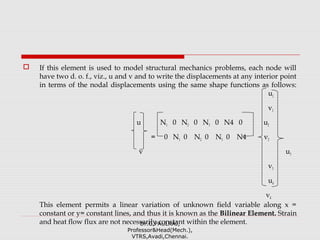  If this element is used to model structural mechanics problems, each node will
have two d. o. f., viz., u and v and to write the displacements at any interior point
in terms of the nodal displacements using the same shape functions as follows:
u1
v1
u N1 0 N2 0 N3 0 N4 0 u2
= 0 N1 0 N2 0 N3 0 N4 v2
v u3
v3
u4
v4
This element permits a linear variation of unknown field variable along x =
constant or y= constant lines, and thus it is known as the Bilinear Element. Strain
and heat flow flux are not necessarily constant within the element.Dr.G.PAULRAJ,
Professor&Head(Mech.),
VTRS,Avadi,Chennai.
 