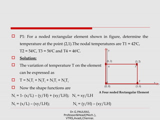  P1: For a noded rectangular element shown in figure, determine the
temperature at the point (2,1).The nodal temperatures are T1 = 420
C,
T2 = 540
C, T3 = 560
C and T4 = 460
C.
 Solution:
 The variation of temperature T on the element
can be expressed as
 T = N1T1 + N2T2 + N3T3 + N4T4
 Now the shape functions are
N1 = 1- (x/L) – (y/H) + (xy/LH); N3 = xy/LH
N2 = (x/L) – (xy/LH); N4 = (y/H) – (xy/LH)
Dr.G.PAULRAJ,
Professor&Head(Mech.),
VTRS,Avadi,Chennai.
x
y
2
1
4 3
(3, 0)
A Four noded Rectangular Element
(0, 0)
(3, 2)(0, 2)
 