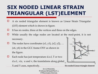 SIX NODED LINEAR STRAIN
TRIANGULAR (LST)ELEMENT
 A six noded triangular element is known as Linear Strain Triangular
(LST) element which is shown in figure.
 It has six nodes, three at the vertices and three on the edges.
 While usually the edge nodes are located at the mod-point, it is not
necessary.
 The nodes have coordinates (x1, y1), (x2, y2), …
(x6, y6) in the GCC frame OXY as shown in
the figure.
 Each node has just temperature d.o.f, T or two
d.o.f., viz, u and v, the translations along global
X and Y axes, repectively.
Dr.G.PAULRAJ,
Professor&Head(Mech.),
VTRS,Avadi,Chennai.
u2
1
x1,y1
vi
3
x3,y3
2
u1
u3
v2
v3
X
Y
Six-noded Linear triangle element
O
u5
v5
u4
v4
u6
v6
6
4
5
x2,y2
 