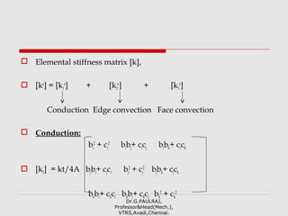  Elemental stiffness matrix [k],
 [ke
] = [k1
e
] + [k2
e
] + [k3
e
]
Conduction Edge convection Face convection
 Conduction:
bi
2
+ ci
2
bibj+ cicj bibk+ cick
 [k1] = kt/4A bjbi+ cjci bj
2
+ cj
2
bjbk+ cjck
bkbi+ ckci bkbj+ ckcj bk
2
+ ck
2
Dr.G.PAULRAJ,
Professor&Head(Mech.),
VTRS,Avadi,Chennai.
 