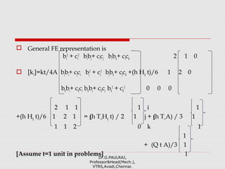  General FE representation is
bi
2
+ ci
2
bibj+ cicj bibk+ cick 2 1 0
 [k1]=kt/4A bjbi+ cjci bj
2
+ cj
2
bjbk+ cjck +(h Hij t)/6 1 2 0
bkbi+ ckci bkbj+ ckcj bk
2
+ ck
2
0 0 0
2 1 1 1 i 1
+(h Hij t)/6 1 2 1 = (h T∞Hij t) / 2 1 j + (h T∞A) / 3 1
1 1 2 0 k 1
1
+ (Q t A)/3 1
[Assume t=1 unit in problems] 1Dr.G.PAULRAJ,
Professor&Head(Mech.),
VTRS,Avadi,Chennai.
 
