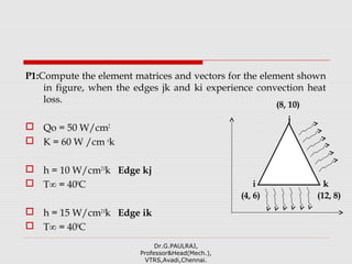 P1:Compute the element matrices and vectors for the element shown
in figure, when the edges jk and ki experience convection heat
loss.
 Qo = 50 W/cm2
 K = 60 W /cm o
k
 h = 10 W/cm20
k Edge kj
 T∞ = 400
C
 h = 15 W/cm20
k Edge ik
 T∞ = 400
C
Dr.G.PAULRAJ,
Professor&Head(Mech.),
VTRS,Avadi,Chennai.
(4, 6)
(8, 10)
i
j
k
(12, 8)
 