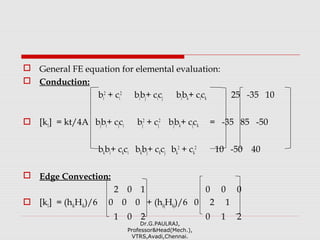  General FE equation for elemental evaluation:
 Conduction:
bi
2
+ ci
2
bibj+ cicj bibk+ cick 25 -35 10
 [k1] = kt/4A bjbi+ cjci bj
2
+ cj
2
bjbk+ cjck = -35 85 -50
bkbi+ ckci bkbj+ ckcj bk
2
+ ck
2
10 -50 40
 Edge Convection:
2 0 1 0 0 0
 [k1] = (hikHik)/6 0 0 0 + (hkjHkj)/6 0 2 1
1 0 2 0 1 2
Dr.G.PAULRAJ,
Professor&Head(Mech.),
VTRS,Avadi,Chennai.
 