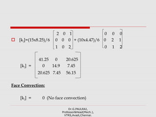 2 0 1 0 0 0
 [k2]=(15x8.25)/6 0 0 0 + (10x4.47)/6 0 2 1
1 0 2 0 1 2
41.25 0 20.625
[k2] = 0 14.9 7.45
20.625 7.45 56.15
Face Convection:
[k2] = 0 (No face convection)
Dr.G.PAULRAJ,
Professor&Head(Mech.),
VTRS,Avadi,Chennai.
 